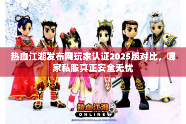 热血江湖发布网玩家认证2025版对比，哪家私服真正安全无忧