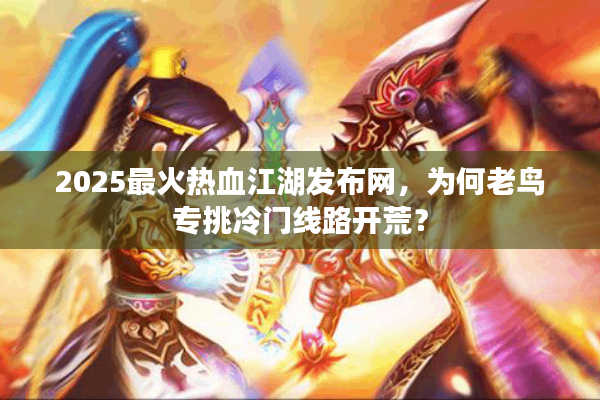 2025最火热血江湖发布网,为何老鸟专挑冷门线路开荒? 2025最火热血江湖发布网,为何老鸟专挑冷门线路开荒?