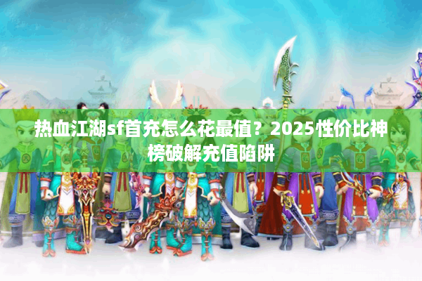热血江湖sf首充怎么花最值？2025性价比神榜破解充值陷阱