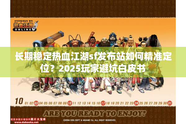 长期稳定热血江湖sf发布站如何精准定位？2025玩家避坑白皮书